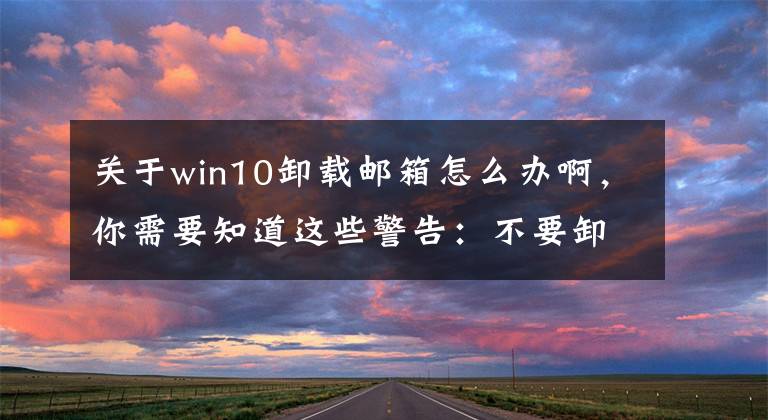 关于win10卸载邮箱怎么办啊，你需要知道这些警告：不要卸载Win10手机系统的《日历》《邮件》