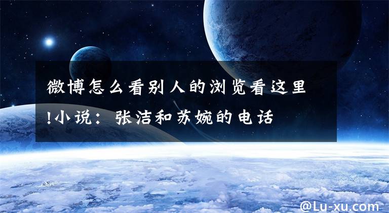微博怎么看别人的浏览看这里!小说：张洁和苏婉的电话