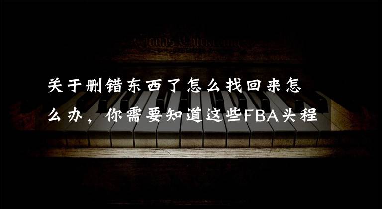 关于删错东西了怎么找回来怎么办，你需要知道这些FBA头程物流报关单货物重量写错怎么办？