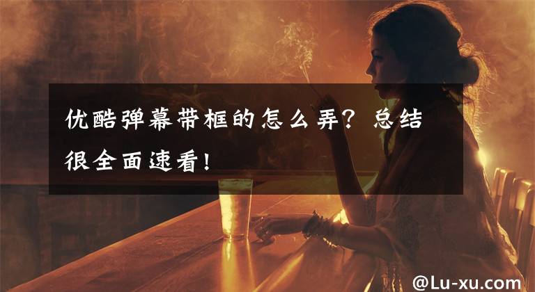 优酷弹幕带框的怎么弄?总结很全面速看!