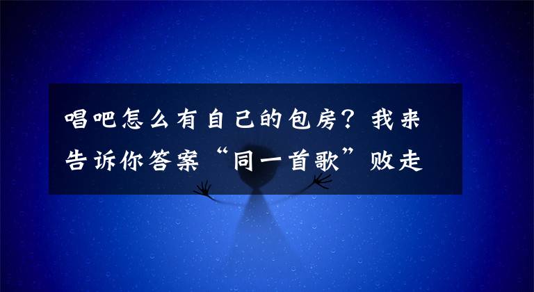 唱吧怎么有自己的包房？我来告诉你答案“同一首歌”败走北京，传统KTV还有没有活路