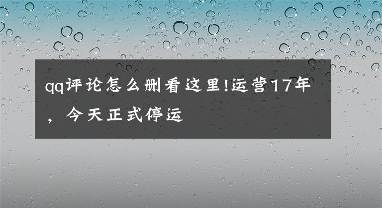 qq评论怎么删看这里!运营17年,今天正式停运