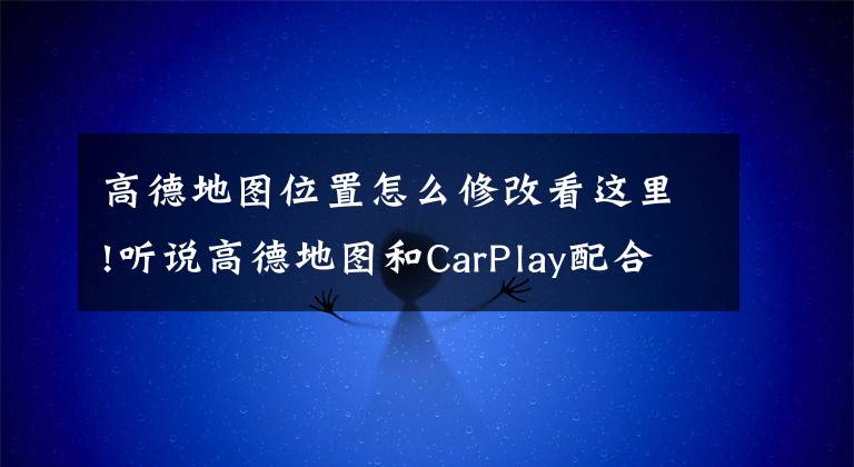高德地图位置怎么修改看这里!听说高德地图和CarPlay配合使用真香哦