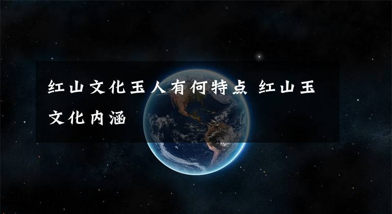 红山文化玉人有何特点 红山玉文化内涵
