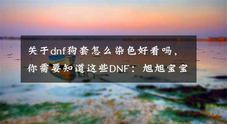 关于dnf狗套怎么染色好看吗，你需要知道这些DNF：旭旭宝宝红眼经典搭配！希尔斯追忆装扮，全职业套装推荐