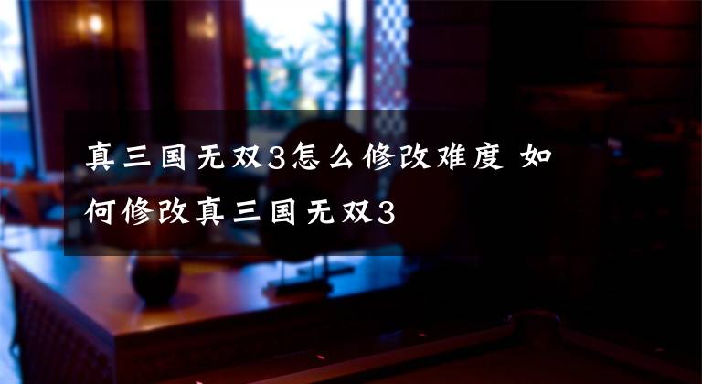 真三国无双3怎么修改难度 如何修改真三国无双3