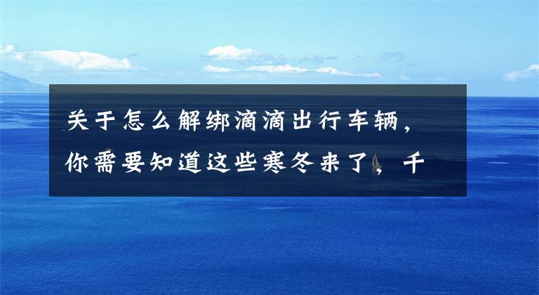 关于怎么解绑滴滴出行车辆，你需要知道这些寒冬来了，千辆合规网约车注销退出，3大措施落地