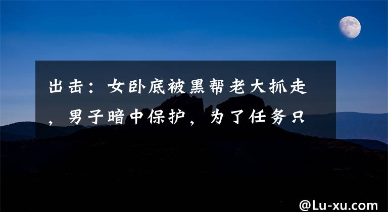 出击:女卧底被黑帮老大抓走,男子暗中保护,为了任务只能忍住了