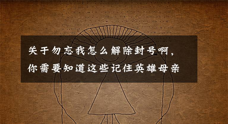 关于勿忘我怎么解除封号啊,你需要知道这些记住英雄母亲的这封遗书