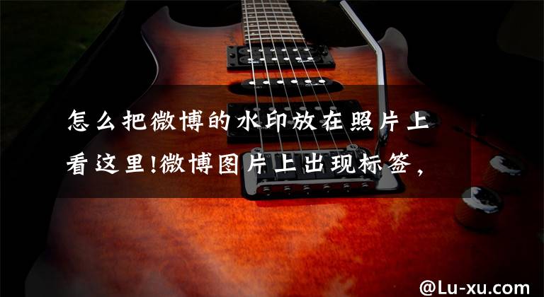 怎么把微博的水印放在照片上看这里!微博图片上出现标签，到底想干嘛？
