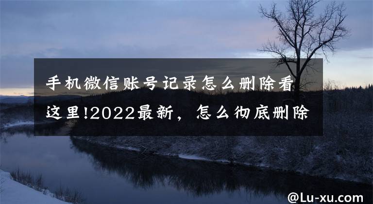 手机微信账号记录怎么删除看这里!2022最新,怎么彻底删除微信里聊天记录?无痕,最彻底