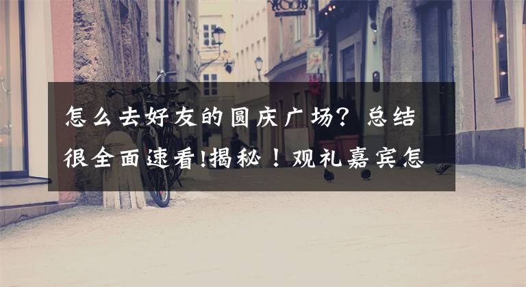 怎么去好友的圆庆广场?总结很全面速看!揭秘!观礼嘉宾怎么前往天安门?如何确保时间精准到分?