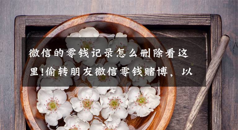 微信的零钱记录怎么删除看这里!偷转朋友微信零钱赌博,以为删记录就安全了,深圳一男子被刑拘