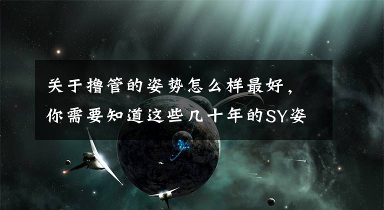 关于撸管的姿势怎么样最好，你需要知道这些几十年的SY姿势，竟然全是错的！新招势解锁！