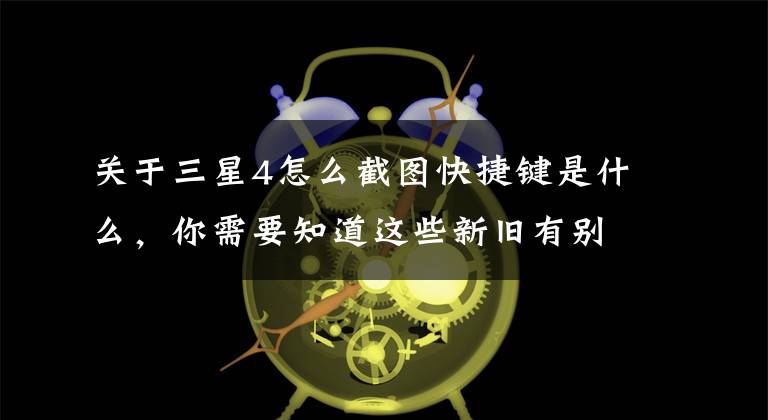 关于三星4怎么截图快捷键是什么,你需要知道这些新旧有别 在三星Galaxy手机上截屏的正确方式
