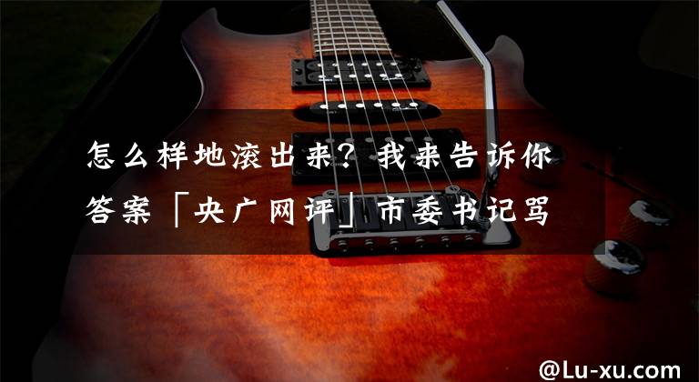 怎么样地滚出来？我来告诉你答案「央广网评」市委书记骂国土局长滚出去 正风反腐让耍官威的＂硕鼠＂滚下来