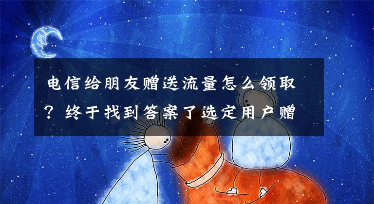 电信给朋友赠送流量怎么领取？终于找到答案了选定用户赠送5G专属流量，一举三得