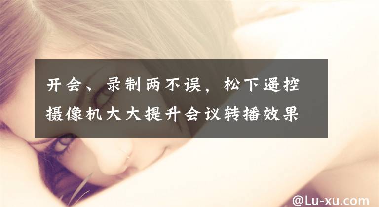 开会、录制两不误，松下遥控摄像机大大提升会议转播效果