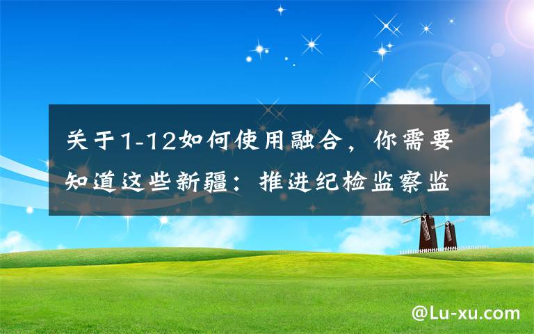 关于1-12如何使用融合,你需要知道这些新疆:推进纪检监察监督与审计监督协调联动