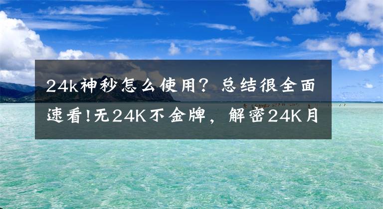 24k神秒怎么使用？总结很全面速看!无24K不金牌，解密24K月销量过万的秘密