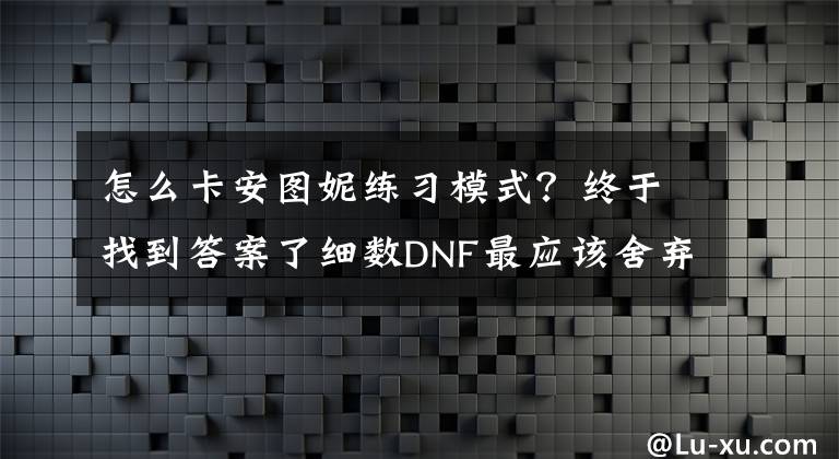 怎么卡安图妮练习模式?终于找到答案了细数DNF最应该舍弃的功能 这些已经沦为鸡肋了