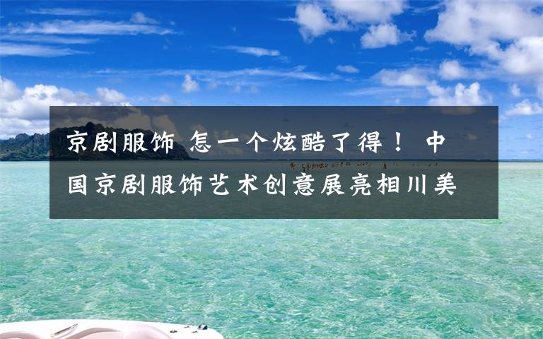 京剧服饰 怎一个炫酷了得！ 中国京剧服饰艺术创意展亮相川美