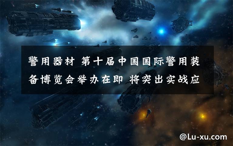 警用器材 第十届中国国际警用装备博览会举办在即 将突出实战应用