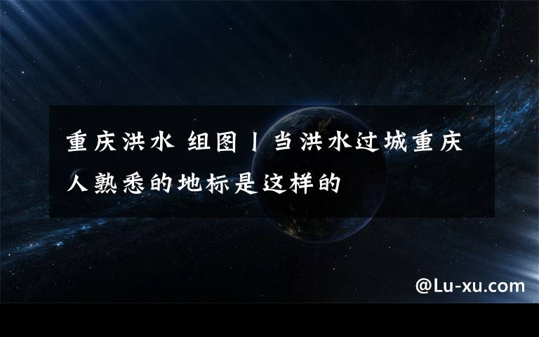 重庆洪水 组图丨当洪水过城重庆人熟悉的地标是这样的