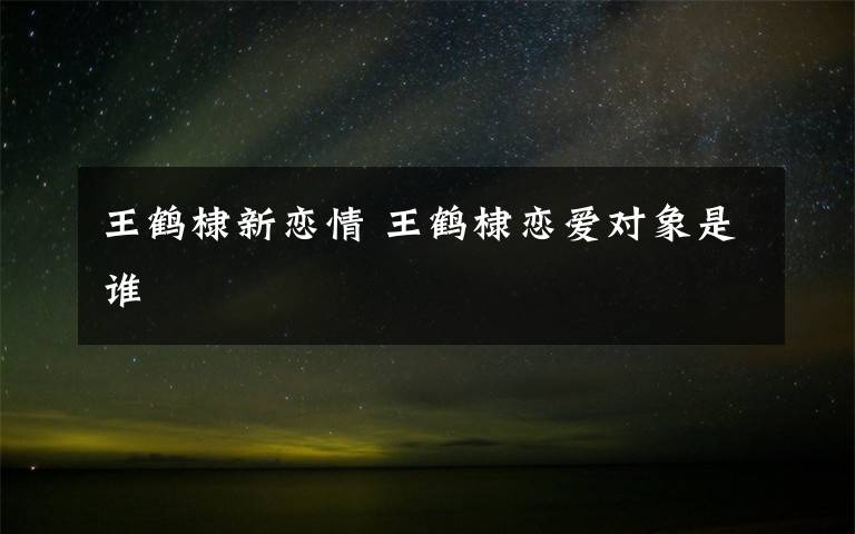 王鹤棣新恋情 王鹤棣恋爱对象是谁