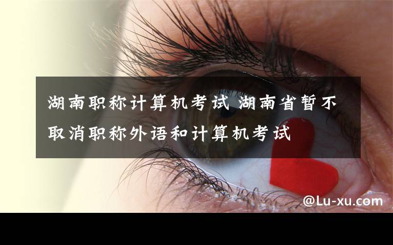 湖南职称计算机考试 湖南省暂不取消职称外语和计算机考试