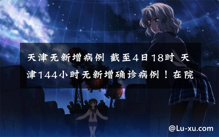 天津无新增病例 截至4日18时 天津144小时无新增确诊病例!在院治疗患者仅剩5人