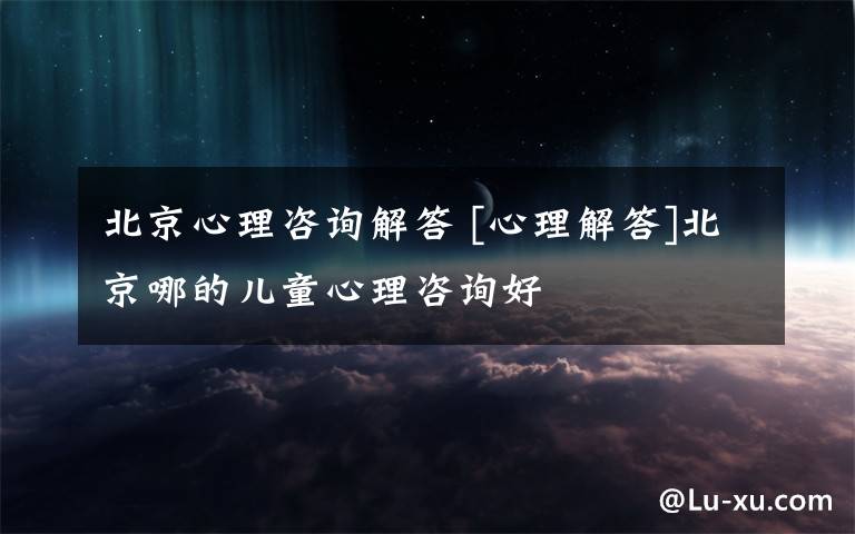 北京心理咨询解答 [心理解答]北京哪的儿童心理咨询好
