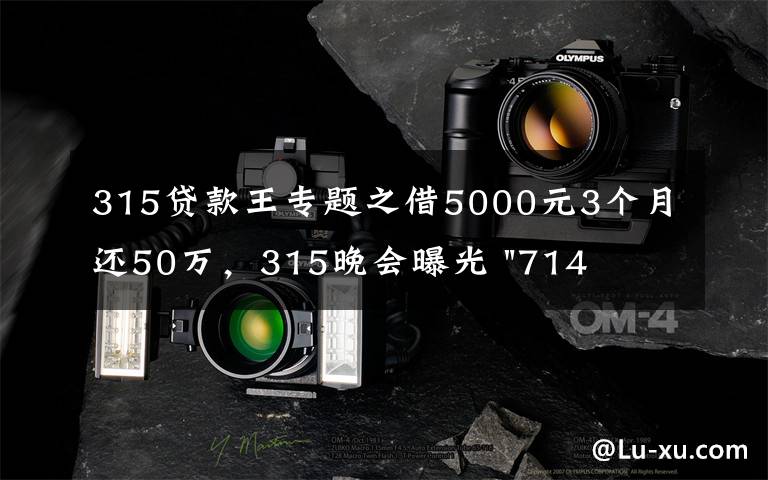 315贷款王专题之借5000元3个月还50万,315晚会曝光 "714高炮"黑幕,涉及融360等多家网贷平台,中概互金股昨夜大跳水