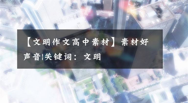 【文明作文高中素材】素材好声音|关键词：文明