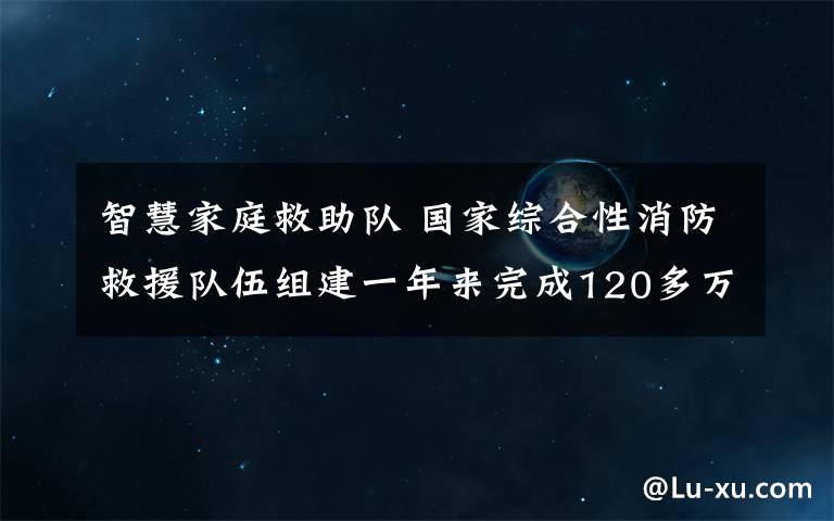 智慧家庭救助队 国家综合性消防救援队伍组建一年来完成120多万起救援任务