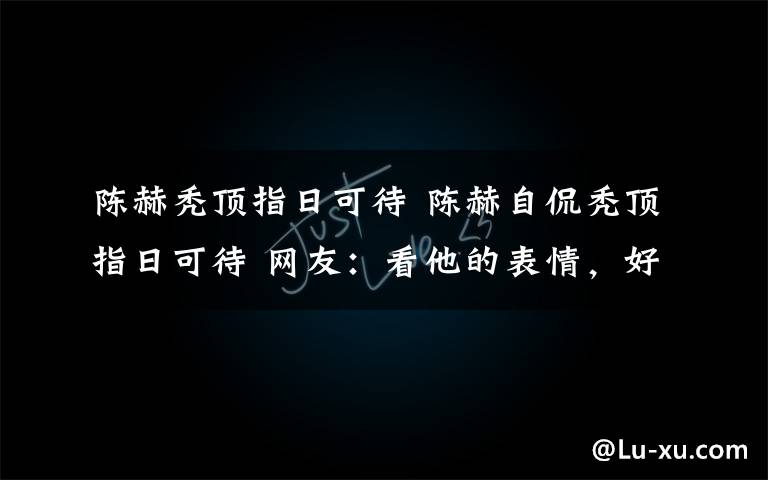 陈赫秃顶指日可待 陈赫自侃秃顶指日可待 网友:看他的表情,好像……