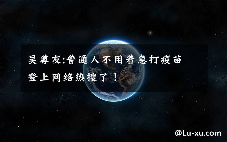 吴尊友:普通人不用着急打疫苗 登上网络热搜了!