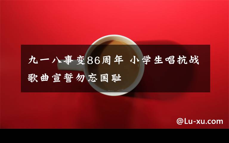 九一八事变86周年 小学生唱抗战歌曲宣誓勿忘国耻