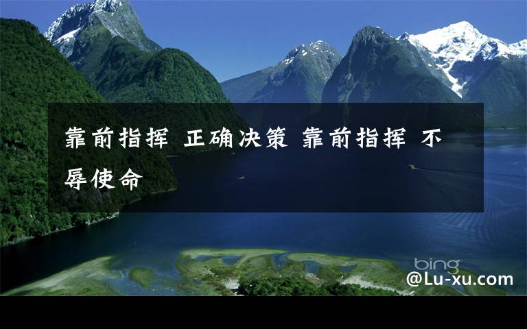 靠前指挥 正确决策 靠前指挥 不辱使命