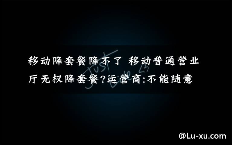 移动降套餐降不了 移动普通营业厅无权降套餐?运营商:不能随意更改