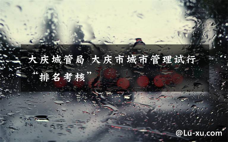 大庆城管局 大庆市城市管理试行“排名考核”