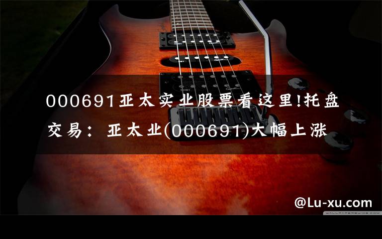 000691亚太实业股票看这里!托盘交易:亚太业(000691)大幅上涨,临时报告5.2元。