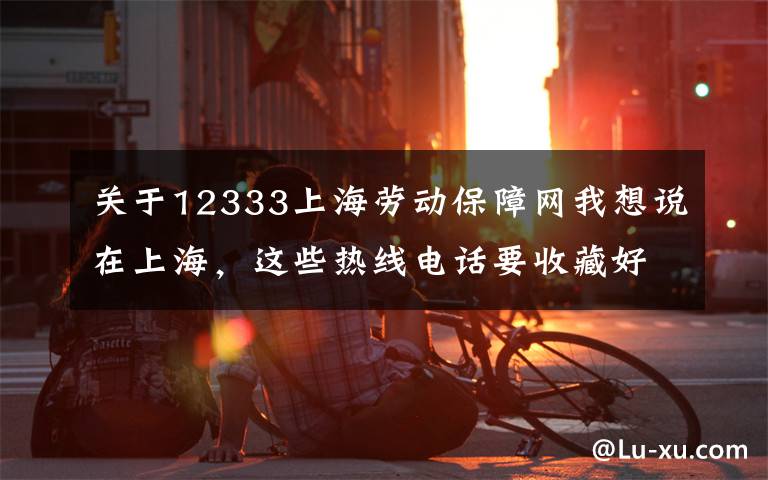 关于12333上海劳动保障网我想说在上海，这些热线电话要收藏好！