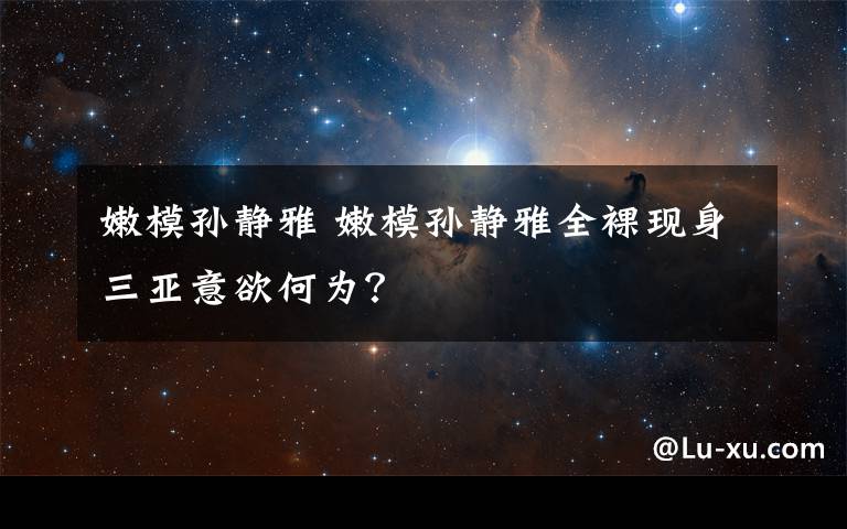 嫩模孙静雅 嫩模孙静雅全裸现身三亚意欲何为？