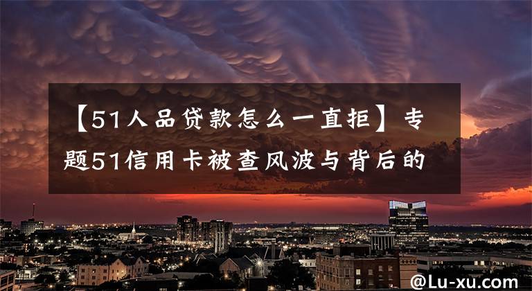 【51人品贷款怎么一直拒】专题51信用卡被查风波与背后的催收江湖