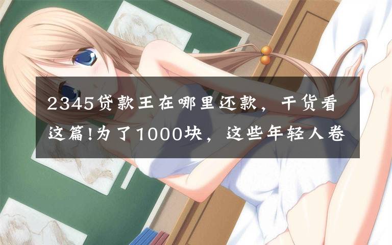 2345贷款王在哪里还款,干货看这篇!为了1000块,这些年轻人卷进了现金贷的漩涡