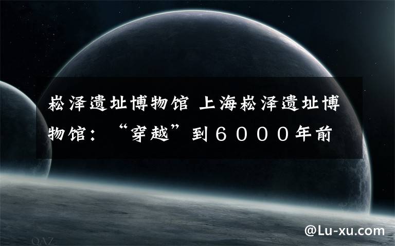 崧泽遗址博物馆 上海崧泽遗址博物馆:“穿越”到6000年前的上海