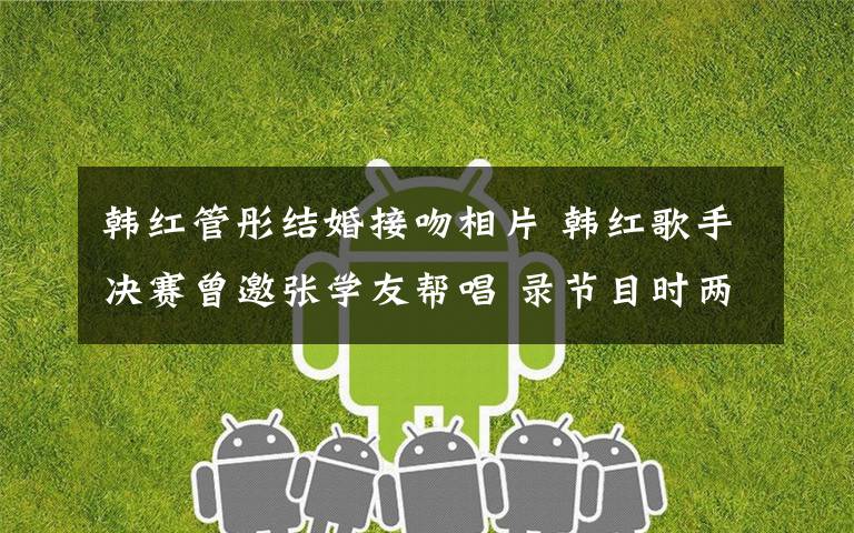 韩红管彤结婚接吻相片 韩红歌手决赛曾邀张学友帮唱 录节目时两次住院心脏险搭桥