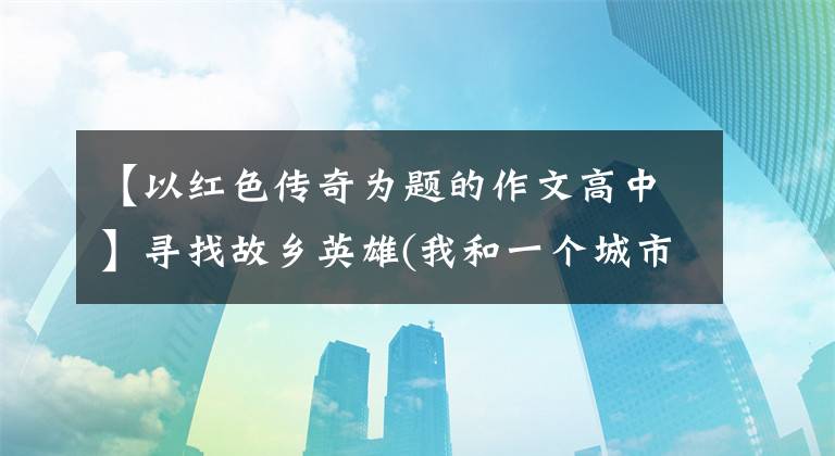 【以红色传奇为题的作文高中】寻找故乡英雄(我和一个城市红色记忆(15))