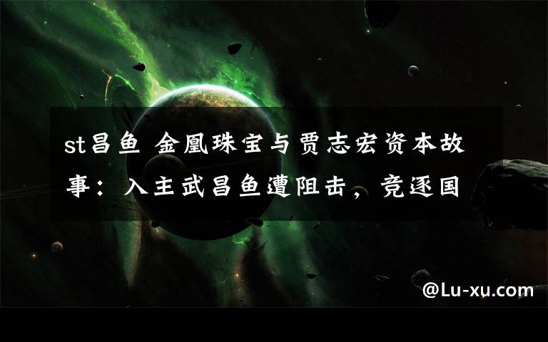 st昌鱼 金凰珠宝与贾志宏资本故事：入主武昌鱼遭阻击，竞逐国企改制上位
